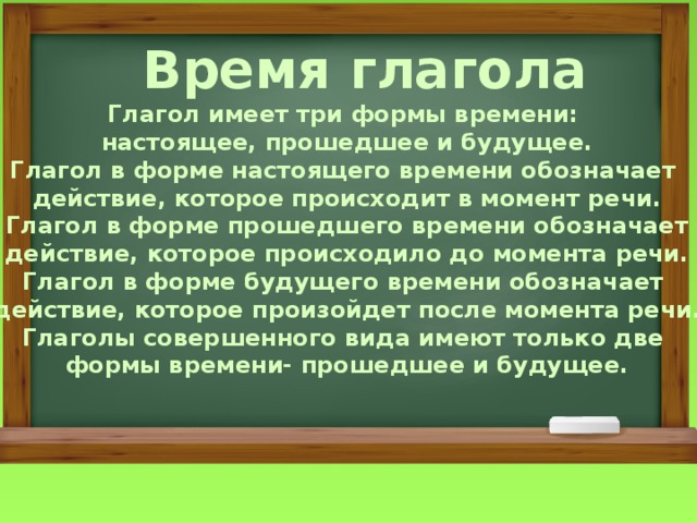  Время глагола Глагол имеет три формы времени: настоящее, прошедшее и будущее. Глагол в форме настоящего времени обозначает действие, которое происходит в момент речи. Глагол в форме прошедшего времени обозначает действие, которое происходило до момента речи. Глагол в форме будущего времени обозначает действие, которое произойдет после момента речи. Глаголы совершенного вида имеют только две формы времени- прошедшее и будущее. 