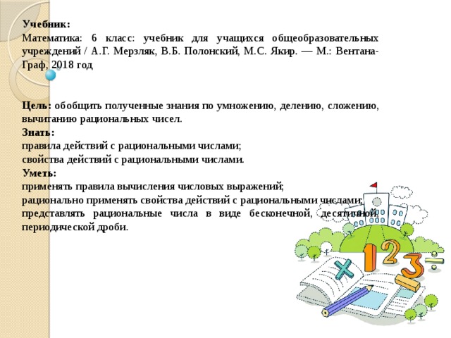 Учебник: Математика: 6 класс: учебник для учащихся общеобразовательных учреждений / А.Г. Мерзляк, В.Б. Полонский, М.С. Якир. — М.: Вентана-Граф, 2018 год Цель:  обобщить полученные знания по умножению, делению, сложению, вычитанию рациональных чисел. Знать: правила действий с рациональными числами; свойства действий с рациональными числами. Уметь: применять правила вычисления числовых выражений; рационально применять свойства действий с рациональными числами; представлять рациональные числа в виде бесконечной, десятичной, периодической дроби. 