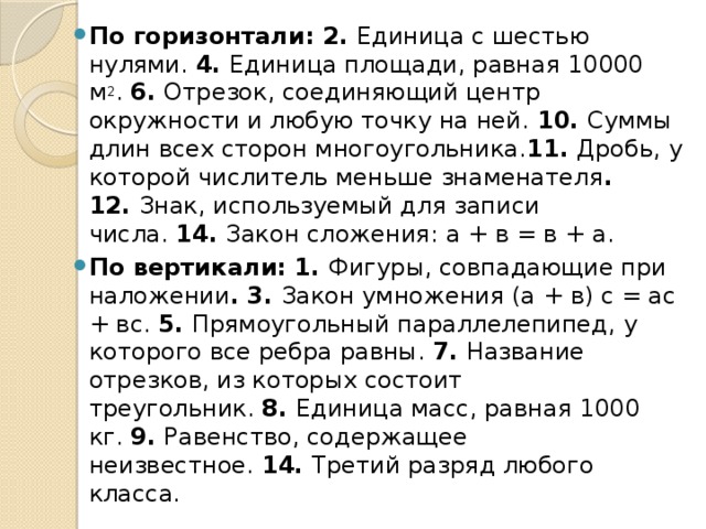 По горизонтали: 2.  Единица с шестью нулями.  4.  Единица площади, равная 10000 м 2 .  6.  Отрезок, соединяющий центр окружности и любую точку на ней.  10.  Суммы длин всех сторон многоугольника. 11.  Дробь, у которой числитель меньше знаменателя . 12.  Знак, используемый для записи числа.  14.  Закон сложения: а + в = в + а. По вертикали: 1.  Фигуры, совпадающие при наложении . 3.  Закон умножения (а + в) с = ас + вс.  5.  Прямоугольный параллелепипед, у которого все ребра равны.  7.  Название отрезков, из которых состоит треугольник.  8.  Единица масс, равная 1000 кг.  9.  Равенство, содержащее неизвестное.  14.  Третий разряд любого класса. 