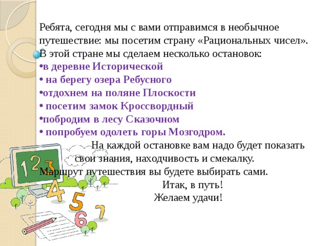 Ребята, сегодня мы с вами отправимся в необычное путешествие: мы посетим страну «Рациональных чисел». В этой стране мы сделаем несколько остановок: в деревне Исторической  на берегу озера Ребусного отдохнем на поляне Плоскости  посетим замок Кроссвордный побродим в лесу Сказочном  попробуем одолеть горы Мозгодром.  На каждой остановке вам надо будет показать свои знания, находчивость и смекалку. Маршрут путешествия вы будете выбирать сами.  Итак, в путь!  Желаем удачи! 