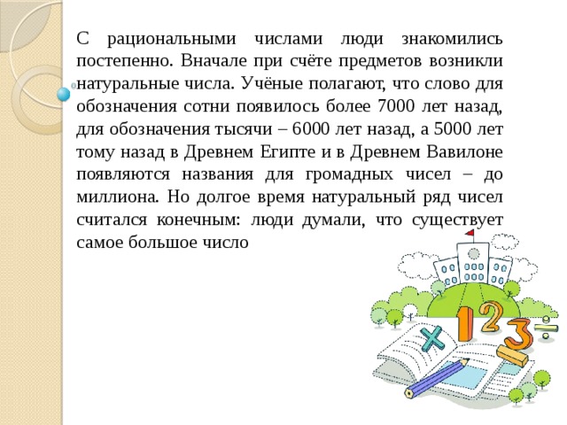 С рациональными числами люди знакомились постепенно. Вначале при счёте предметов возникли натуральные числа. Учёные полагают, что слово для обозначения сотни появилось более 7000 лет назад, для обозначения тысячи – 6000 лет назад, а 5000 лет тому назад в Древнем Египте и в Древнем Вавилоне появляются названия для громадных чисел – до миллиона. Но долгое время натуральный ряд чисел считался конечным: люди думали, что существует самое большое число 