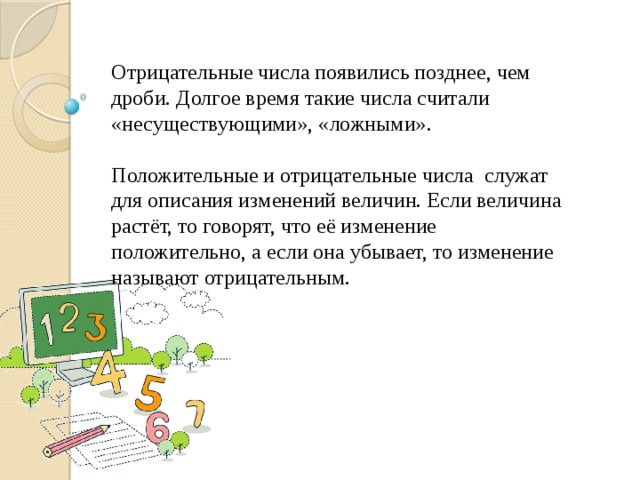 Отрицательные числа появились позднее, чем дроби. Долгое время такие числа считали «несуществующими», «ложными». Положительные и отрицательные числа служат для описания изменений величин. Если величина растёт, то говорят, что её изменение положительно, а если она убывает, то изменение называют отрицательным. 