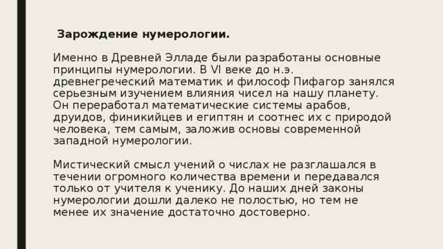  Зарождение нумерологии.   Именно в Древней Элладе были разработаны основные принципы нумерологии. В VI веке до н.э. древнегреческий математик и философ Пифагор занялся серьезным изучением влияния чисел на нашу планету. Он переработал математические системы арабов, друидов, финикийцев и египтян и соотнес их с природой человека, тем самым, заложив основы современной западной нумерологии.   Мистический смысл учений о числах не разглашался в течении огромного количества времени и передавался только от учителя к ученику. До наших дней законы нумерологии дошли далеко не полостью, но тем не менее их значение достаточно достоверно. 