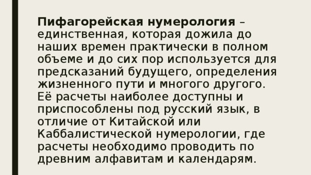 Пифагорейская нумерология – единственная, которая дожила до наших времен практически в полном объеме и до сих пор используется для предсказаний будущего, определения жизненного пути и многого другого. Её расчеты наиболее доступны и приспособлены под русский язык, в отличие от Китайской или Каббалистической нумерологии, где расчеты необходимо проводить по древним алфавитам и календарям. 