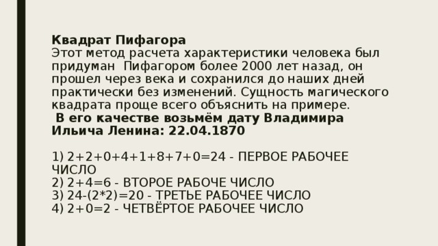 Квадрат Пифагора  Этот метод расчета характеристики человека был придуман Пифагором более 2000 лет назад, он прошел через века и сохранился до наших дней практически без изменений. Сущность магического квадрата проще всего объяснить на примере.   В его качестве возьмём дату Владимира Ильича Ленина: 22.04.1870   1)  2+2+0+4+1+8+7+0=24 - ПЕРВОЕ РАБОЧЕЕ ЧИСЛО  2)  2+4=6 - ВТОРОЕ РАБОЧЕ ЧИСЛО  3)  24-(2*2)=20 - ТРЕТЬЕ РАБОЧЕЕ ЧИСЛО  4)  2+0=2 - ЧЕТВЁРТОЕ РАБОЧЕЕ ЧИСЛО   