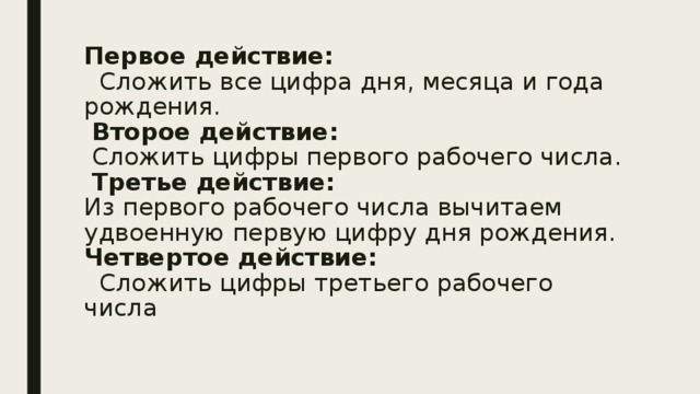 Первое действие:  Сложить все цифра дня, месяца и года рождения.   Второе действие:  Сложить цифры первого рабочего числа.   Третье действие:  Из первого рабочего числа вычитаем удвоенную первую цифру дня рождения.  Четвертое действие:  Сложить цифры третьего рабочего числа   