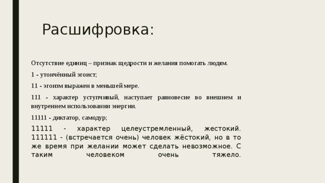 Расшифровка: Отсутствие единиц – признак щедрости и желания помогать людям. 1 - утончённый эгоист; 11 - эгоизм выражен в меньшей мере. 111 - характер уступчивый, наступает равновесие во внешнем и внутреннем использовании энергии. 11111 - диктатор, самодур; 11111 - характер целеустремленный, жестокий.  111111 - (встречается очень) человек жёстокий, но в то же время при желании может сделать невозможное. С таким человеком очень тяжело.   