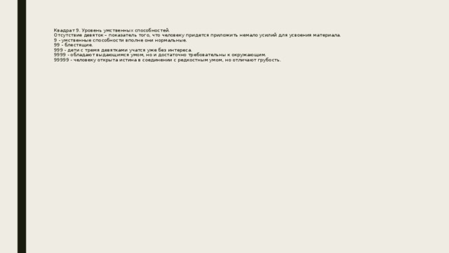 Квадрат 9. Уровень умственных способностей.  Отсутствие девяток – показатель того, что человеку придется приложить немало усилий для усвоения материала.  9 - умственные способности вполне они нормальные.  99 - блестящие.  999 - дети с тремя девятками учатся уже без интереса.  9999 - обладают выдающимся умом, но и достаточно требовательны к окружающим.  99999 - человеку открыта истина в соединении с редкостным умом, но отличают грубость.      
