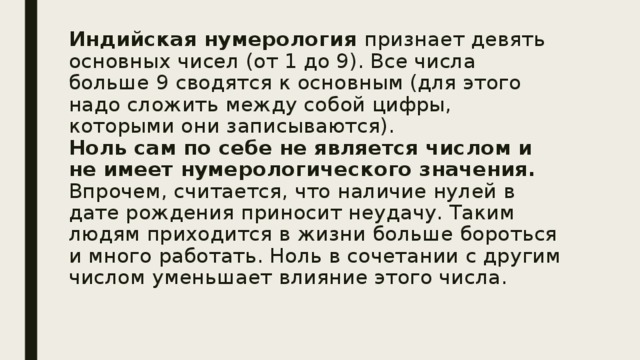 Индийская нумерология признает девять основных чисел (от 1 до 9). Все числа больше 9 сводятся к основным (для этого надо сложить между собой цифры, которыми они записываются).  Ноль сам по себе не является числом и не имеет нумерологического значения. Впрочем, считается, что наличие нулей в дате рождения приносит неудачу. Таким людям приходится в жизни больше бороться и много работать. Ноль в сочетании с другим числом уменьшает влияние этого числа.   