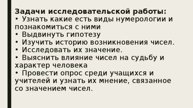 Задачи исследовательской работы:  •  Узнать какие есть виды нумерологии и познакомиться с ними  •  Выдвинуть гипотезу  •  Изучить историю возникновения чисел.  •  Исследовать их значение.  •  Выяснить влияние чисел на судьбу и характер человека  •  Провести опрос среди учащихся и учителей и узнать их мнение, связанное со значением чисел.   
