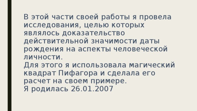 В этой части своей работы я провела исследования, целью которых являлось доказательство действительной значимости даты рождения на аспекты человеческой личности.  Для этого я использовала магический квадрат Пифагора и сделала его расчет на своем примере.  Я родилась 26.01.2007   