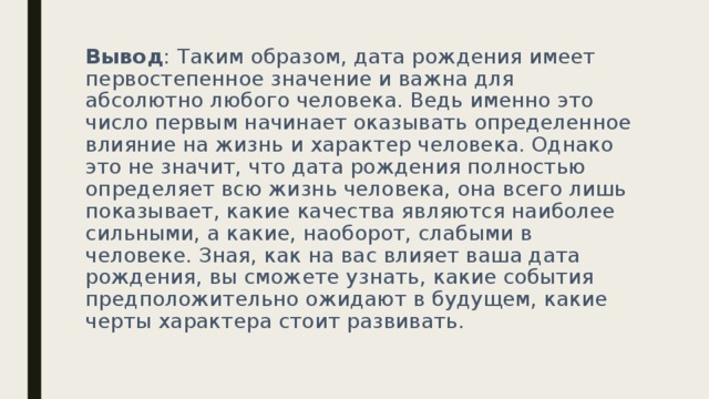 Вывод : Таким образом, дата рождения имеет первостепенное значение и важна для абсолютно любого человека. Ведь именно это число первым начинает оказывать определенное влияние на жизнь и характер человека. Однако это не значит, что дата рождения полностью определяет всю жизнь человека, она всего лишь показывает, какие качества являются наиболее сильными, а какие, наоборот, слабыми в человеке. Зная, как на вас влияет ваша дата рождения, вы сможете узнать, какие события предположительно ожидают в будущем, какие черты характера стоит развивать. 