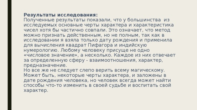 Результаты исследования:  Полученные результаты показали, что у большинства из исследуемых основные черты характера и характеристика чисел хотя бы частично совпали. Это означает, что метод можно признать действенным, но не полным, так как в исследовании я взяла только дату рождения и применила для вычисления квадрат Пифагора и индийскую нумерологию. Любому человеку присуще не одно «числовое значение», а несколько. Каждое из них отвечает за определенную сферу - взаимоотношения, характер, предназначение.  Но все же не следует слепо верить всему магическому. Может быть, некоторые черты характера, и заложены в дате рождения человека, но человек всегда может найти способы что-то изменить в своей судьбе и воспитать свой характер.   