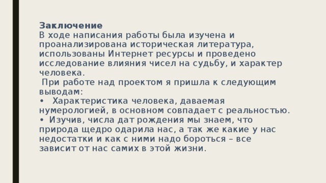 Заключение  В ходе написания работы была изучена и проанализирована историческая литература, использованы Интернет ресурсы и проведено исследование влияния чисел на судьбу, и характер человека.  При работе над проектом я пришла к следующим выводам:  •  Характеристика человека, даваемая нумерологией, в основном совпадает с реальностью.  •  Изучив, числа дат рождения мы знаем, что природа щедро одарила нас, а так же какие у нас недостатки и как с ними надо бороться – все зависит от нас самих в этой жизни.   