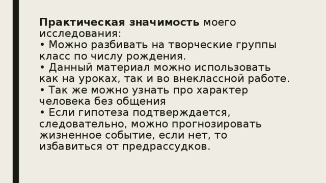 Практическая значимость моего исследования:  •  Можно разбивать на творческие группы класс по числу рождения.  •  Данный материал можно использовать как на уроках, так и во внеклассной работе.  •  Так же можно узнать про характер человека без общения  •  Если гипотеза подтверждается, следовательно, можно прогнозировать жизненное событие, если нет, то избавиться от предрассудков.   