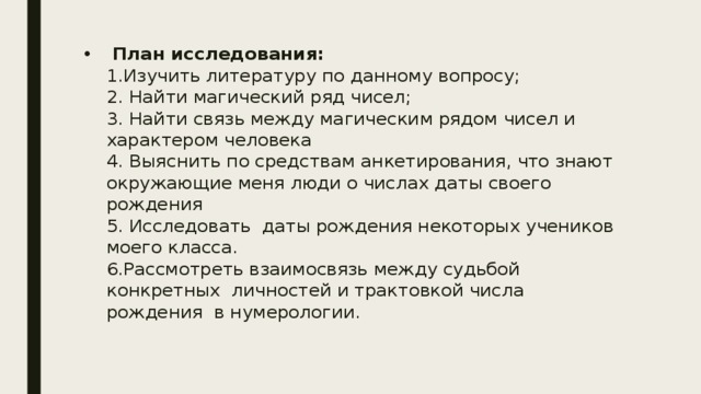  План исследования:  1.Изучить литературу по данному вопросу;  2. Найти магический ряд чисел;  3. Найти связь между магическим рядом чисел и характером человека  4. Выяснить по средствам анкетирования, что знают окружающие меня люди о числах даты своего рождения  5. Исследовать даты рождения некоторых учеников моего класса.  6.Рассмотреть взаимосвязь между судьбой конкретных личностей и трактовкой числа рождения в нумерологии.    