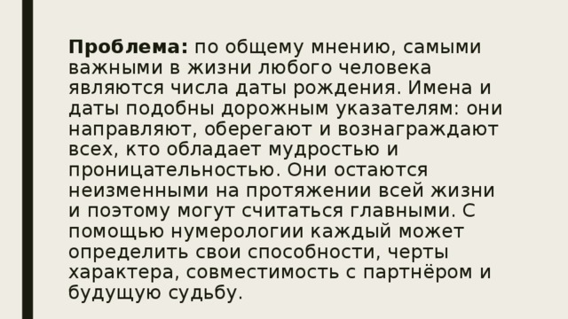 Проблема: по общему мнению, самыми важными в жизни любого человека являются числа даты рождения. Имена и даты подобны дорожным указателям: они направляют, оберегают и вознаграждают всех, кто обладает мудростью и проницательностью. Они остаются неизменными на протяжении всей жизни и поэтому могут считаться главными. С помощью нумерологии каждый может определить свои способности, черты характера, совместимость с партнёром и будущую судьбу. 