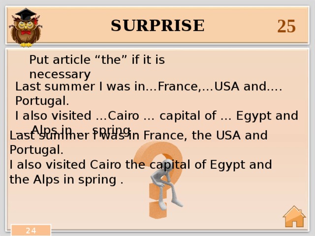 25 surprise Put article “the” if it is necessary Last summer I was in…France,…USA and…. Portugal. I also visited …Cairo … capital of … Egypt and … Alps in … spring . Last summer I was in France, the USA and Portugal. I also visited Cairo the capital of Egypt and the Alps in spring . 24 