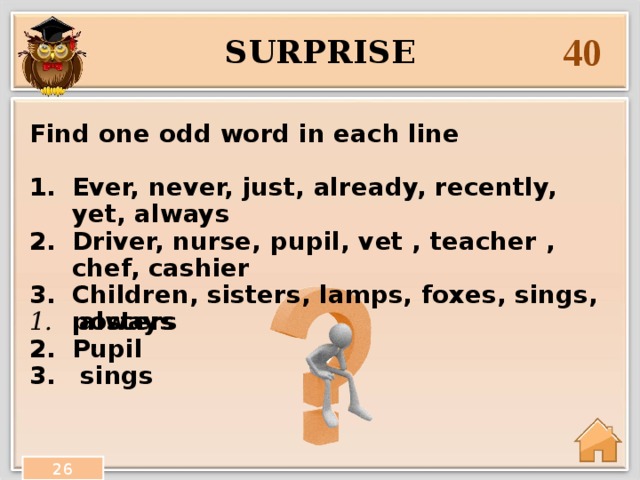 40 surprise Find one odd word in each line  Ever, never, just, already, recently, yet, always Driver, nurse, pupil, vet , teacher , chef, cashier Children, sisters, lamps, foxes, sings, posters   always Pupil  sings  26 