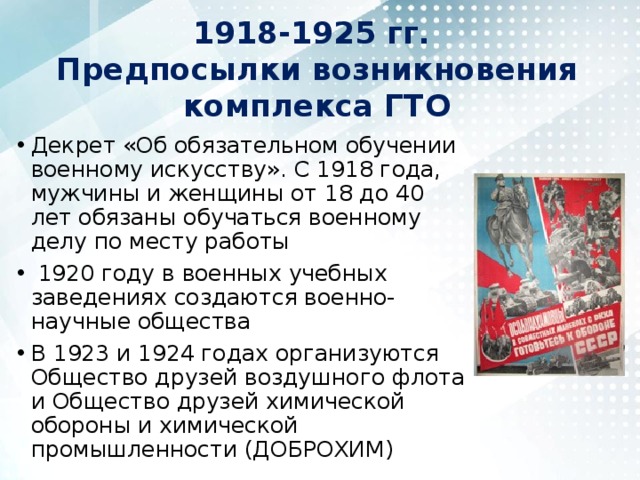 1918-1925 гг.  Предпосылки возникновения комплекса ГТО Декрет «Об обязательном обучении военному искусству». С 1918 года, мужчины и женщины от 18 до 40 лет обязаны обучаться военному делу по месту работы   1920 году в военных учебных заведениях создаются военно-научные общества В 1923 и 1924 годах организуются Общество друзей воздушного флота и Общество друзей химической обороны и химической промышленности (ДОБРОХИМ) 