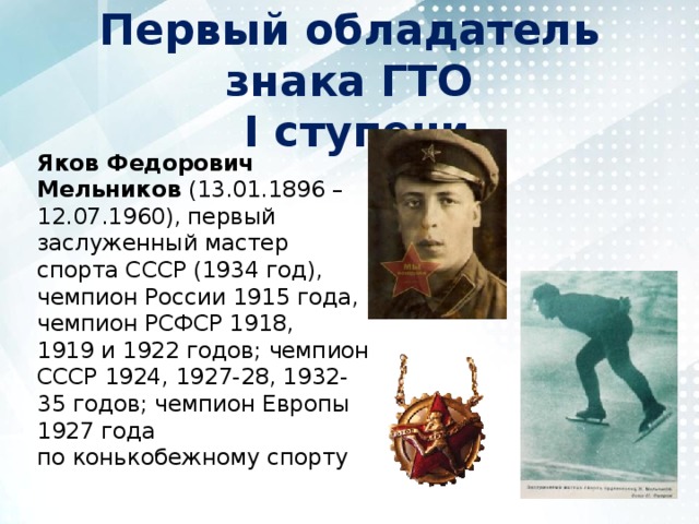 Первый обладатель знака ГТО  I ступени Яков Федорович Мельников (13.01.1896 – 12.07.1960), первый заслуженный мастер спорта СССР (1934 год), чемпион России 1915 года, чемпион РСФСР 1918, 1919 и 1922 годов; чемпион СССР 1924, 1927-28, 1932-35 годов; чемпион Европы 1927 года по конькобежному спорту 