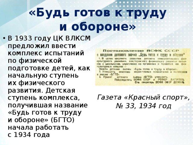 «Будь готов к труду и обороне» В 1933 году ЦК ВЛКСМ предложил ввести комплекс испытаний по физической подготовке детей, как начальную ступень их физического развития. Детская ступень комплекса, получившая название «Будь готов к труду и обороне» (БГТО) начала работать с 1934 года Газета «Красный спорт», № 33, 1934 год 