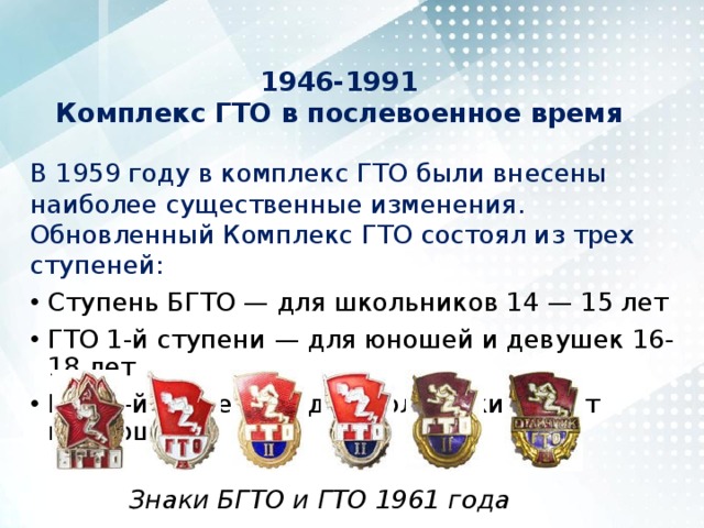 1946-1991  Комплекс ГТО в послевоенное время   В 1959 году в комплекс ГТО были внесены наиболее существенные изменения. Обновленный Комплекс ГТО состоял из трех ступеней: Ступень БГТО — для школьников 14 — 15 лет ГТО 1-й ступени — для юношей и девушек 16-18 лет ГТО 2-й ступени — для молодежи 19 лет и старше Знаки БГТО и ГТО 1961 года 