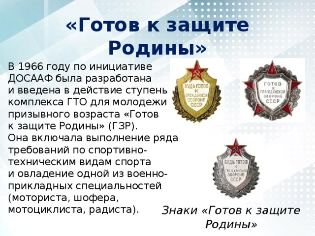 «Готов к защите Родины» В 1966 году по инициативе ДОСААФ была разработана и введена в действие ступень комплекса ГТО для молодежи призывного возраста «Готов к защите Родины» (ГЗР). Она включала выполнение ряда требований по спортивно-техническим видам спорта и овладение одной из военно-прикладных специальностей (моториста, шофера, мотоциклиста, радиста). Знаки «Готов к защите Родины» 