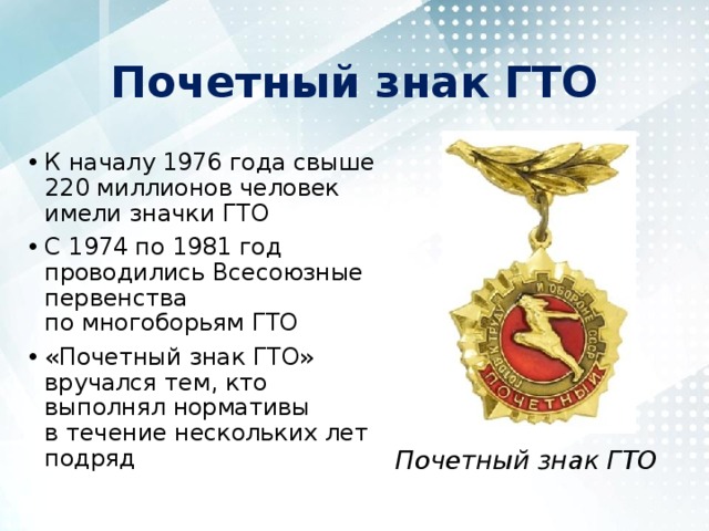 Почетный знак ГТО К началу 1976 года свыше 220 миллионов человек имели значки ГТО С 1974 по 1981 год проводились Всесоюзные первенства по многоборьям ГТО «Почетный знак ГТО» вручался тем, кто выполнял нормативы в течение нескольких лет подряд Почетный знак ГТО 