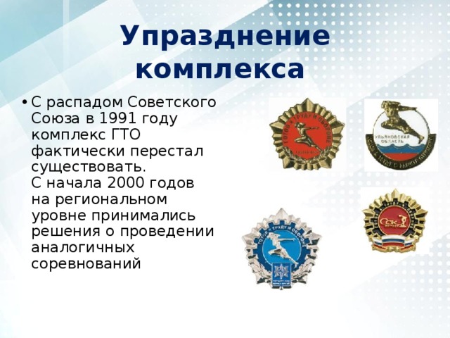 Упразднение комплекса С распадом Советского Союза в 1991 году комплекс ГТО фактически перестал существовать. С начала 2000 годов на региональном уровне принимались решения о проведении аналогичных соревнований 