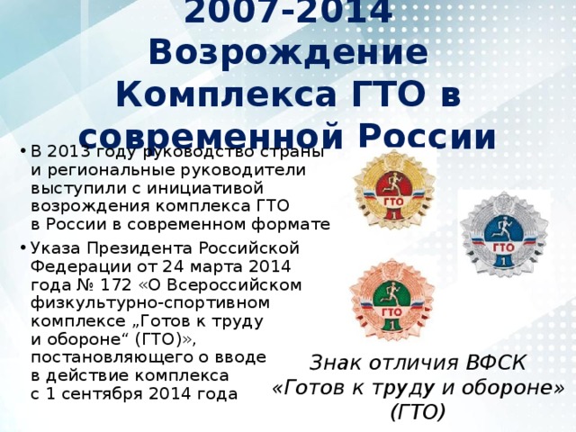 2007-2014  Возрождение Комплекса ГТО в современной России В 2013 году руководство страны и региональные руководители выступили с инициативой возрождения комплекса ГТО в России в современном формате Указа Президента Российской Федерации от 24 марта 2014 года № 172 «О Всероссийском физкультурно-спортивном комплексе „Готов к труду и обороне“ (ГТО)», постановляющего о вводе в действие комплекса с 1 сентября 2014 года Знак отличия ВФСК «Готов к труду и обороне» (ГТО) 