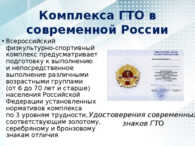 Комплекса ГТО в современной России Всероссийский физкультурно-спортивный комплекс предусматривает подготовку к выполнению и непосредственное выполнение различными возрастными группами (от 6 до 70 лет и старше) населения Российской Федерации установленных нормативов комплекса по 3 уровням трудности, соответствующим золотому, серебряному и бронзовому знакам отличия Удостоверения современных знаков ГТ О 