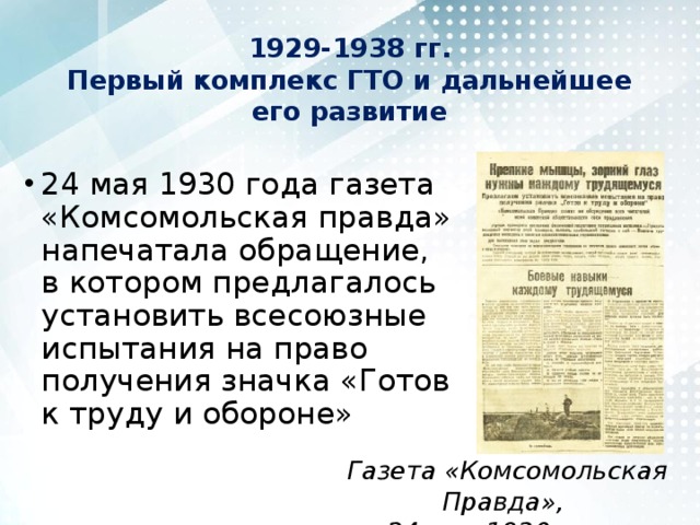 1929-1938 гг.  Первый комплекс ГТО и дальнейшее его развитие 24 мая 1930 года газета «Комсомольская правда» напечатала обращение, в котором предлагалось установить всесоюзные испытания на право получения значка «Готов к труду и обороне» Газета «Комсомольская Правда», 24 мая 1930 года 