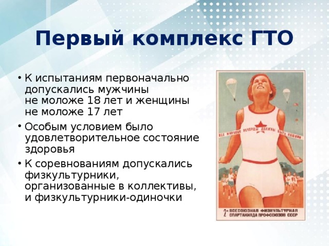 Первый комплекс ГТО К испытаниям первоначально допускались мужчины не моложе 18 лет и женщины не моложе 17 лет Особым условием было удовлетворительное состояние здоровья К соревнованиям допускались физкультурники, организованные в коллективы, и физкультурники-одиночки 