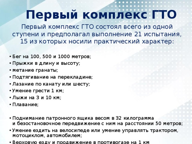 Первый комплекс ГТО Первый комплекс ГТО состоял всего из одной ступени и предполагал выполнение 21 испытания, 15 из которых носили практический характер: Бег на 100, 500 и 1000 метров; Прыжки в длину и высоту; метание гранаты; Подтягивание на перекладине; Лазание по канату или шесту; Умение грести 1 км; Лыжи на 3 и 10 км; Плавание; Поднимание патронного ящика весом в 32 килограмма и безостановочное передвижение с ним на расстоянии 50 метров; Умение ездить на велосипеде или умение управлять трактором, мотоциклом, автомобилем; Верховую езду и продвижение в противогазе на 1 км 