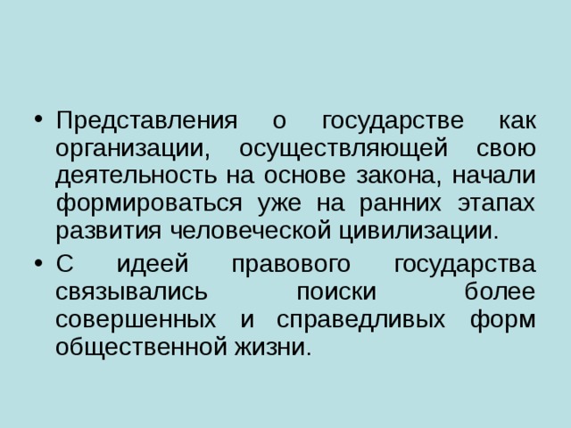 Представления о государстве как организации, осуществляющей свою деятельность на основе закона, начали формироваться уже на ранних этапах развития человеческой цивилизации. С идеей правового государства связывались поиски более совершенных и справедливых форм общественной жизни. 