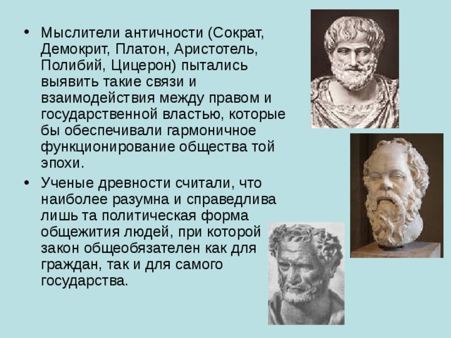 Мыслители античности (Сократ, Демокрит, Платон, Аристотель, Полибий, Цицерон) пытались выявить такие связи и взаимодействия между правом и государственной властью, которые бы обеспечивали гармоничное функционирование общества той эпохи. Ученые древности считали, что наиболее разумна и справедлива лишь та политическая форма общежития людей, при которой закон общеобязателен как для граждан, так и для самого государства. 