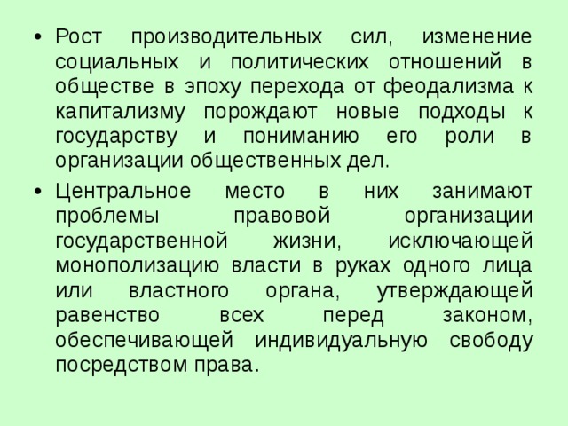 Рост производительных сил, изменение социальных и политических отношений в обществе в эпоху перехода от феодализма к капитализму порождают новые подходы к государству и пониманию его роли в организации общественных дел. Центральное место в них занимают проблемы правовой организации государственной жизни, исключающей монополизацию власти в руках одного лица или властного органа, утверждающей равенство всех перед законом, обеспечивающей индивидуальную свободу посредством права. 