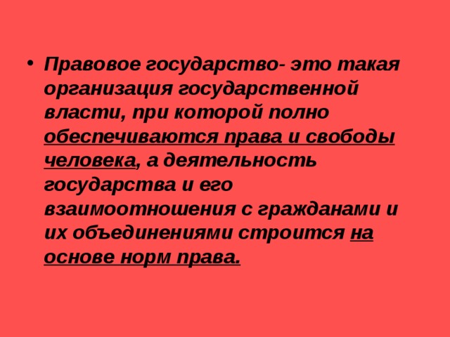 Правовое государство- это такая организация государственной власти, при которой полно обеспечиваются права и свободы человека , а деятельность государства и его взаимоотношения с гражданами и их объединениями строится на основе норм права. 