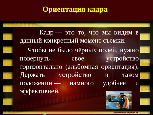 Ориентация кадра     Кадр — это то, что мы видим в данный конкретный момент съемки.   Чтобы не было чёрных полей, нужно повернуть свое устройство горизонтально (альбомная ориентация). Держать устройство в таком положении — намного удобнее и эффективней.   