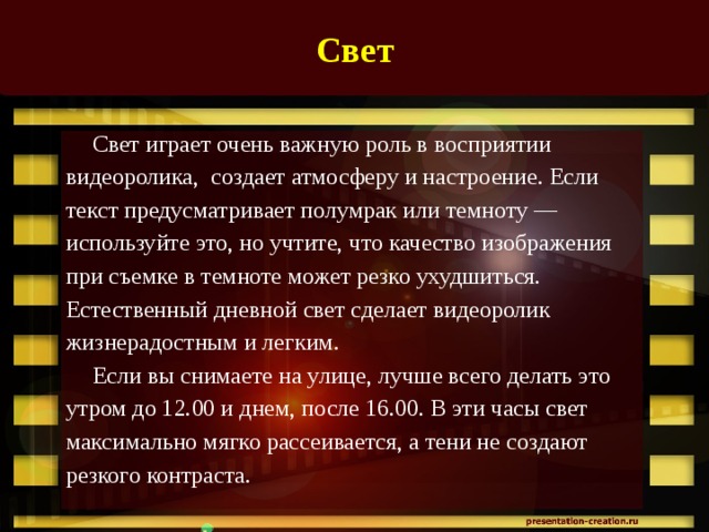 Свет  Свет играет очень важную роль в восприятии видеоролика, создает атмосферу и настроение. Если текст предусматривает полумрак или темноту — используйте это, но учтите, что качество изображения при съемке в темноте может резко ухудшиться. Естественный дневной свет сделает видеоролик жизнерадостным и легким.  Если вы снимаете на улице, лучше всего делать это утром до 12.00 и днем, после 16.00. В эти часы свет максимально мягко рассеивается, а тени не создают резкого контраста. 