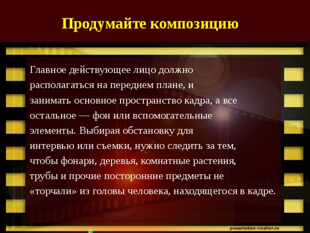 Продумайте композицию   Главное действующее лицо должно располагаться на переднем плане, и занимать основное пространство кадра, а все остальное — фон или вспомогательные элементы. Выбирая обстановку для интервью или съемки, нужно следить за тем, чтобы фонари, деревья, комнатные растения, трубы и прочие посторонние предметы не «торчали» из головы человека, находящегося в кадре.   