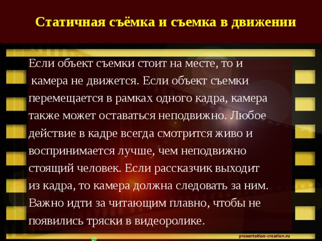 Статичная съёмка и съемка в движении    Если объект съемки стоит на месте, то и  камера не движется. Если объект съемки перемещается в рамках одного кадра, камера также может оставаться неподвижно. Любое действие в кадре всегда смотрится живо и воспринимается лучше, чем неподвижно стоящий человек. Если рассказчик выходит из кадра, то камера должна следовать за ним. Важно идти за читающим плавно, чтобы не появились тряски в видеоролике. 