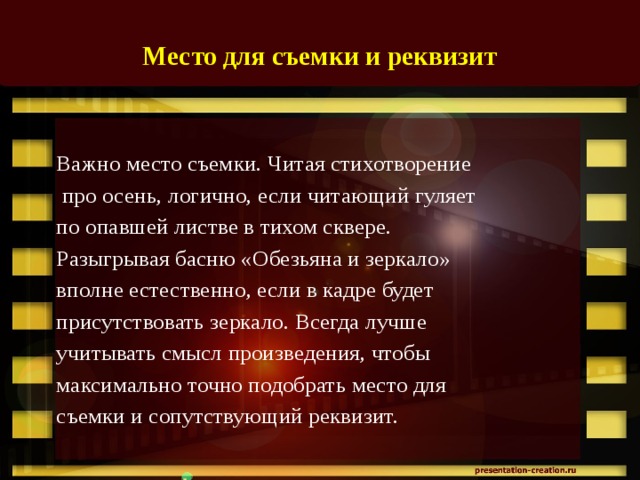 Место для съемки и реквизит    Важно место съемки. Читая стихотворение  про осень, логично, если читающий гуляет по опавшей листве в тихом сквере. Разыгрывая басню «Обезьяна и зеркало» вполне естественно, если в кадре будет присутствовать зеркало. Всегда лучше учитывать смысл произведения, чтобы максимально точно подобрать место для съемки и сопутствующий реквизит.   