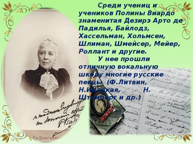  Среди учениц и учеников Полины Виардо знаменитая Дезирэ Арто де Падилья, Байлодз, Хассельман, Хольмсен, Шлиман, Шмейсер, Мейер, Роллант и другие.  У нее прошли отличную вокальную школу многие русские певцы (Ф.Литвин, Н.Ирецкая, Н. Штемберг и др.) 