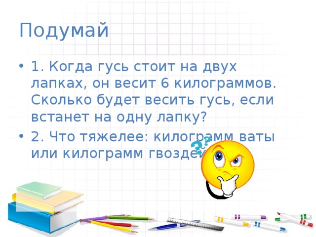Подумай 1. Когда гусь стоит на двух лапках, он весит 6 килограммов. Сколько будет весить гусь, если встанет на одну лапку? 2. Что тяжелее: килограмм ваты или килограмм гвоздей? 