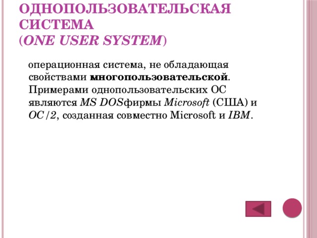 Однопользовательская система   ( one user system ) операционная система, не обладающая свойствами многопользовательской . Примерами однопользовательских ОС являются MS DOS фирмы Microsoft (США) и ОС/2 , созданная совместно Microsoft и IBM . 