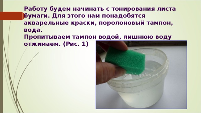 Работу будем начинать с тонирования листа бумаги. Для этого нам понадобятся акварельные краски, поролоновый тампон, вода.   Пропитываем тампон водой, лишнюю воду отжимаем. (Рис. 1) 