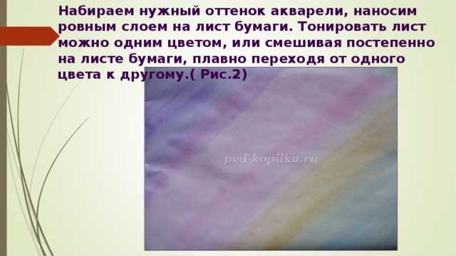 Набираем нужный оттенок акварели, наносим ровным слоем на лист бумаги. Тонировать лист можно одним цветом, или смешивая постепенно на листе бумаги, плавно переходя от одного цвета к другому.( Рис.2) 