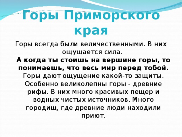 Горы Приморского края Горы всегда были величественными. В них ощущается сила.  А когда ты стоишь на вершине горы, то понимаешь, что весь мир перед тобой.  Горы дают ощущение какой-то защиты. Особенно великолепны горы - древние рифы. В них много красивых пещер и водных чистых источников. Много городищ, где древние люди находили приют. 